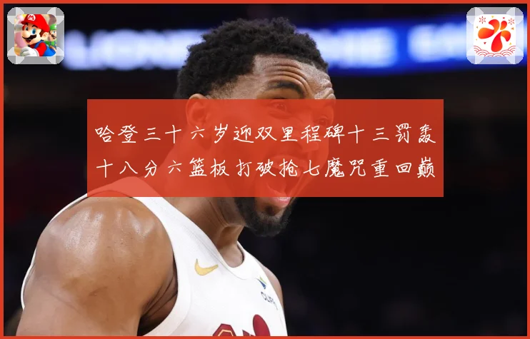 哈登三十六岁迎双里程碑十三罚轰十八分六篮板打破抢七魔咒重回巅成长观察：最新赛事动态与深度分析