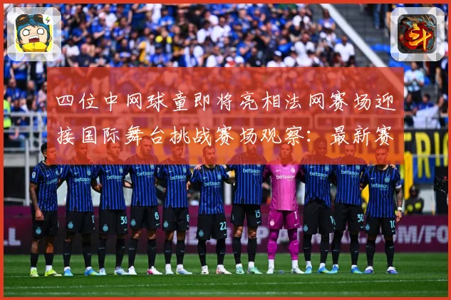 四位中网球童即将亮相法网赛场迎接国际舞台挑战赛场观察：最新赛事动态与深度分析