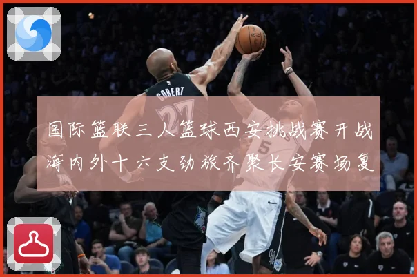 国际篮联三人篮球西安挑战赛开战海内外十六支劲旅齐聚长安赛场复盘：最新赛事动态与深度分析