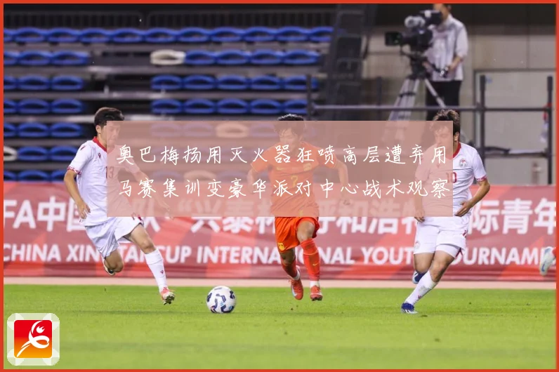 奥巴梅扬用灭火器狂喷高层遭弃用马赛集训变豪华派对中心战术观察：最新赛事动态与深度分析