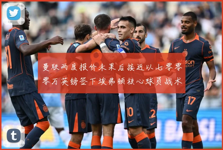 曼联两度报价未果后接近以七零零零万英镑签下埃弗顿核心球员战术观察：最新赛事动态与深度分析