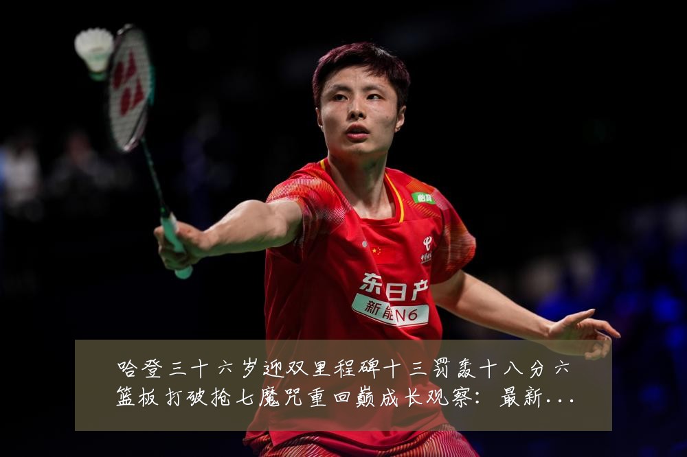 哈登三十六岁迎双里程碑十三罚轰十八分六篮板打破抢七魔咒重回巅成长观察:最新赛事动态与深度分析