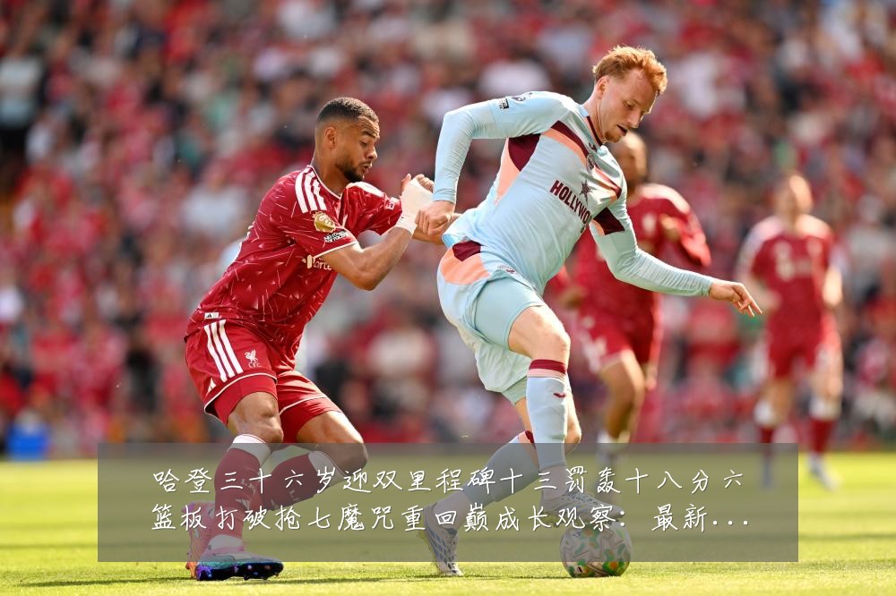 哈登三十六岁迎双里程碑十三罚轰十八分六篮板打破抢七魔咒重回巅成长观察:最新赛事动态与深度分析